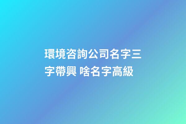 環境咨詢公司名字三字帶興 啥名字高級-第1張-公司起名-玄機派